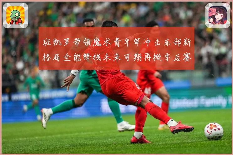 班凯罗带领魔术青年军冲击东部新格局全能锋线未来可期再掀季后赛成长观察