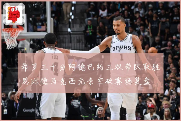 希罗三十分阿德巴约三双带队取胜恩比德马克西无奈空砍赛场复盘