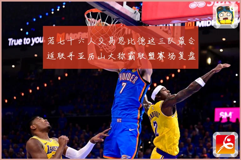 若七十六人交易恩比德这三队最合适联手亚历山大称霸联盟赛场复盘