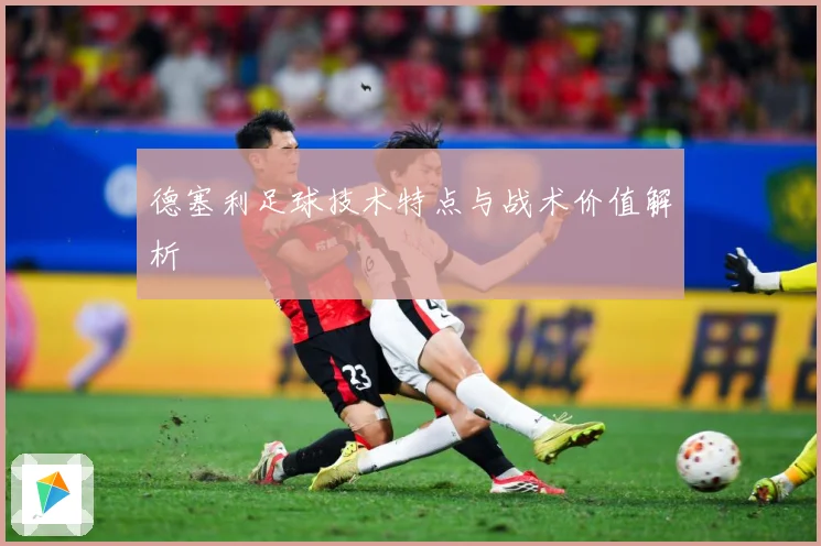 德塞利足球技术特点与战术价值解析