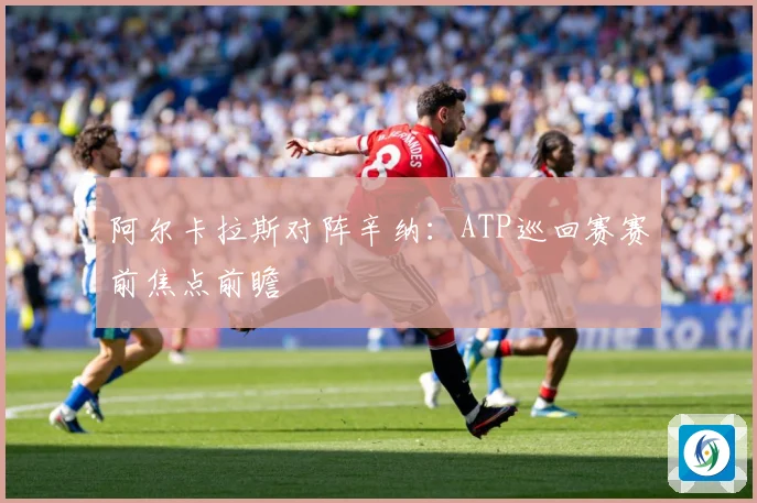 阿尔卡拉斯对阵辛纳：ATP巡回赛赛前焦点前瞻