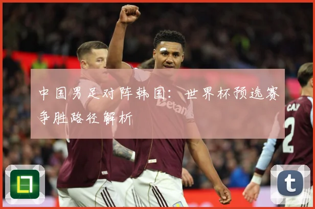 中国男足对阵韩国：世界杯预选赛争胜路径解析