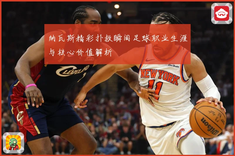 纳瓦斯精彩扑救瞬间足球职业生涯与核心价值解析