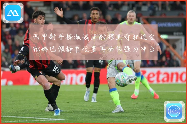 西甲射手榜激战正酣穆里奇狂追金靴姆巴佩榜首位置再面临强力冲击战术观察