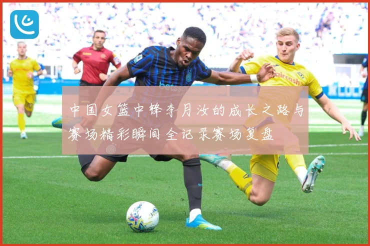 中国女篮中锋李月汝的成长之路与赛场精彩瞬间全记录赛场复盘