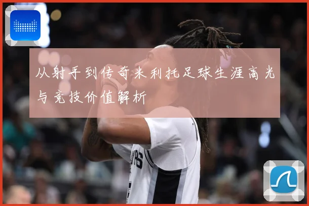 从射手到传奇米利托足球生涯高光与竞技价值解析