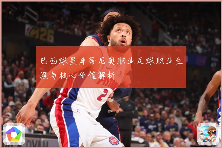 巴西球星库蒂尼奥职业足球职业生涯与核心价值解析