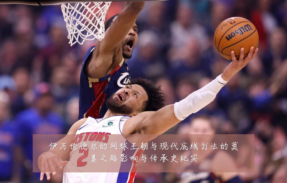 伊万伦德尔的网球王朝与现代底线打法的奠基之路影响与传承史纪实